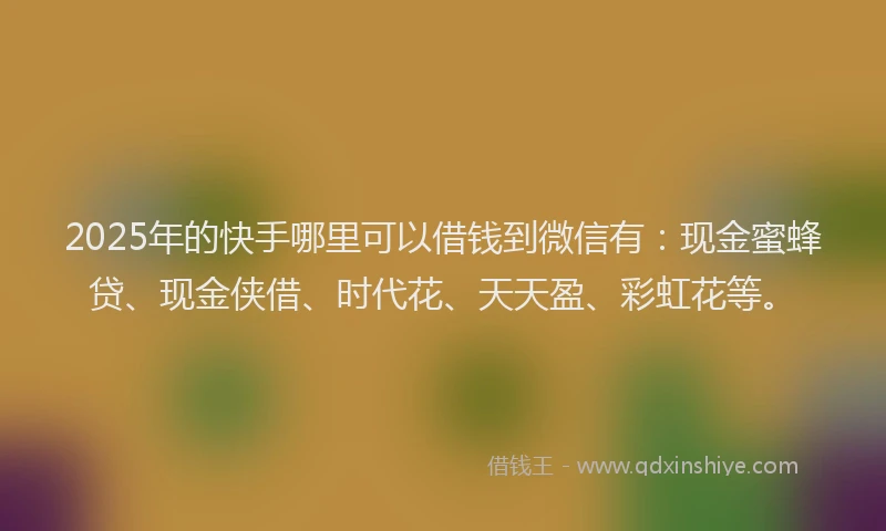 2025年的快手哪里可以借钱到微信有：现金蜜蜂贷、现金侠借、时代花、天天盈、彩虹花等。