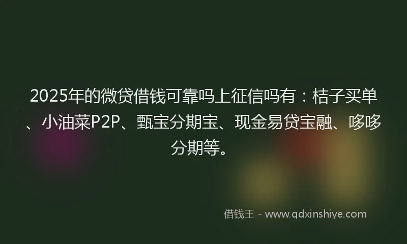 2025年的微贷借钱可靠吗上征信吗有：桔子买单、小油菜P2P、甄宝分期宝、现金易贷宝融、哆哆分期等。