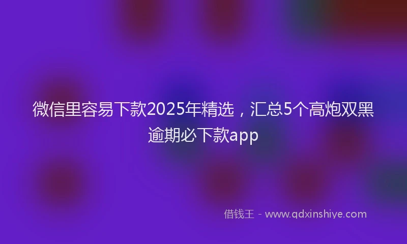 微信里容易下款2025年精选，汇总5个高炮双黑逾期必下款app