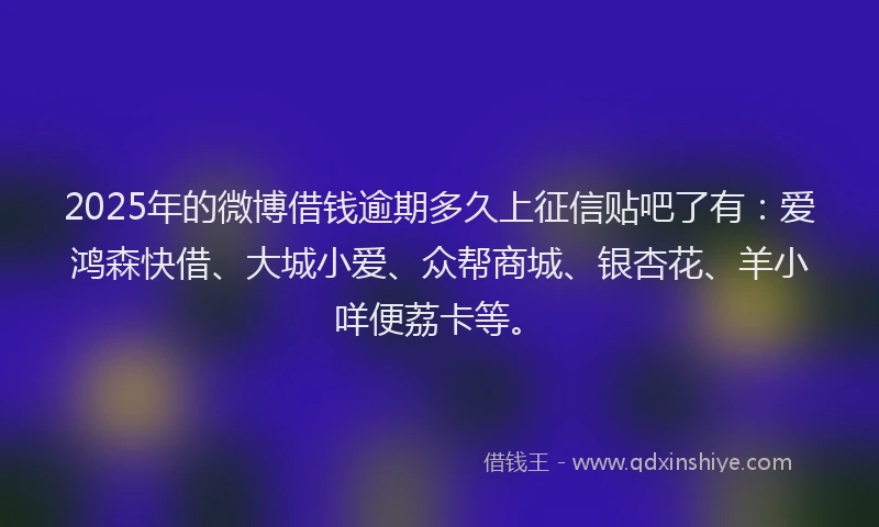2025年的微博借钱逾期多久上征信贴吧了有：爱鸿森快借、大城小爱、众帮商城、银杏花、羊小咩便荔卡等。