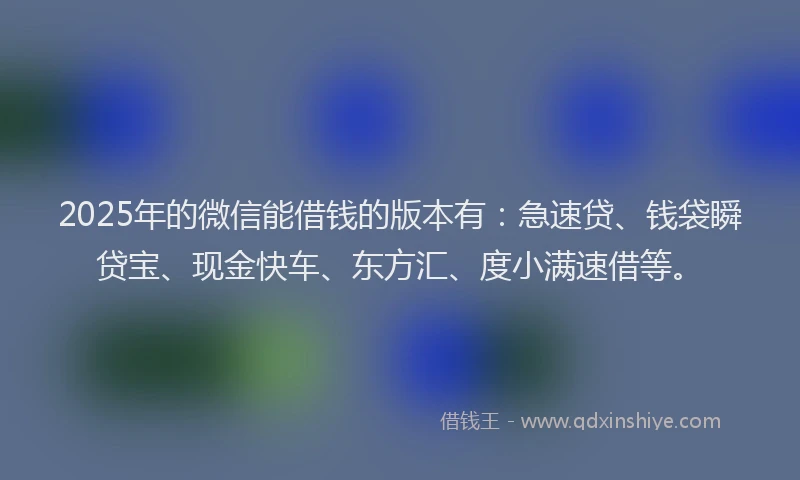 2025年的微信能借钱的版本有：急速贷、钱袋瞬贷宝、现金快车、东方汇、度小满速借等。