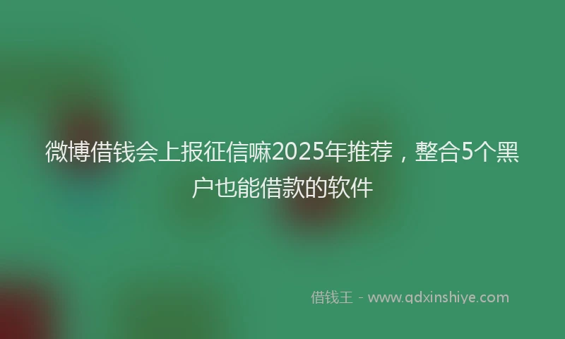 微博借钱会上报征信嘛2025年推荐，整合5个黑户也能借款的软件