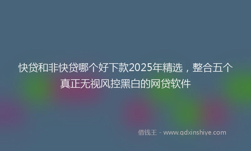快贷和非快贷哪个好下款2025年精选，整合五个真正无视风控黑白的网贷软件