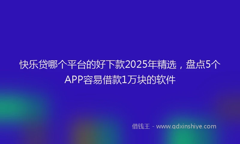 快乐贷哪个平台的好下款2025年精选，盘点5个APP容易借款1万块的软件