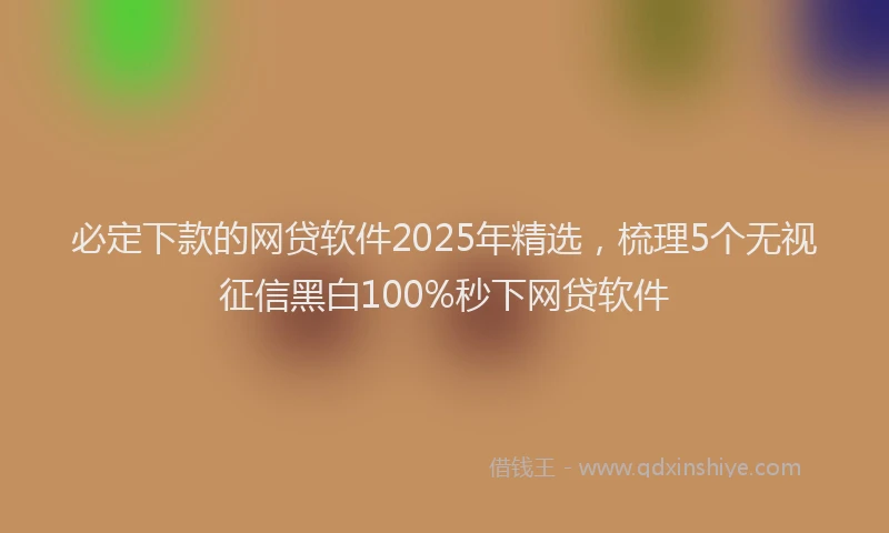 必定下款的网贷软件2025年精选，梳理5个无视征信黑白100%秒下网贷软件