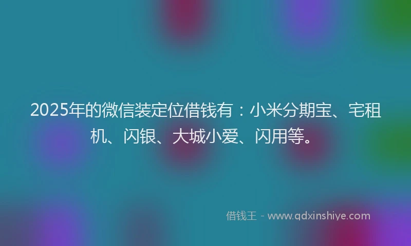 2025年的微信装定位借钱有：小米分期宝、宅租机、闪银、大城小爱、闪用等。