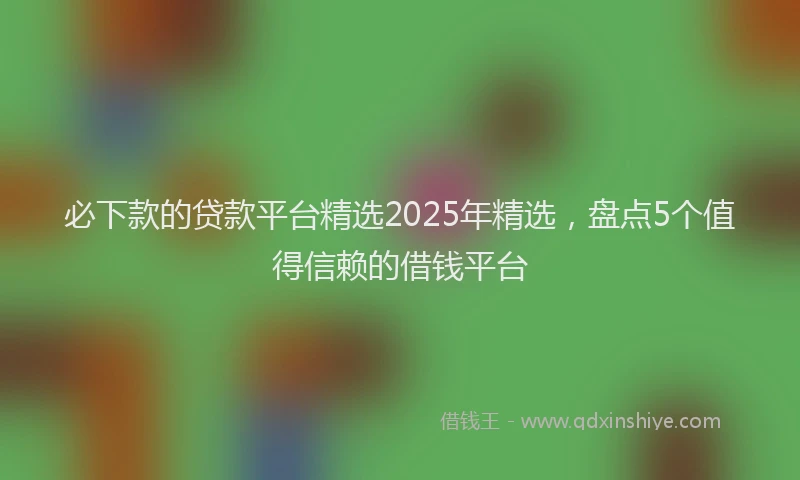 必下款的贷款平台精选2025年精选，盘点5个值得信赖的借钱平台