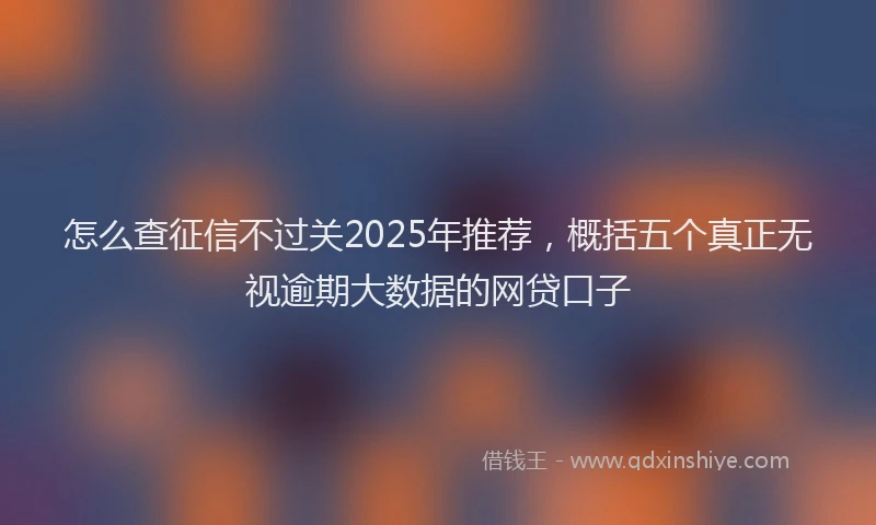 怎么查征信不过关2025年推荐，概括五个真正无视逾期大数据的网贷口子