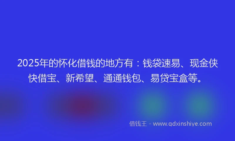 2025年的怀化借钱的地方有：钱袋速易、现金侠快借宝、新希望、通通钱包、易贷宝盒等。