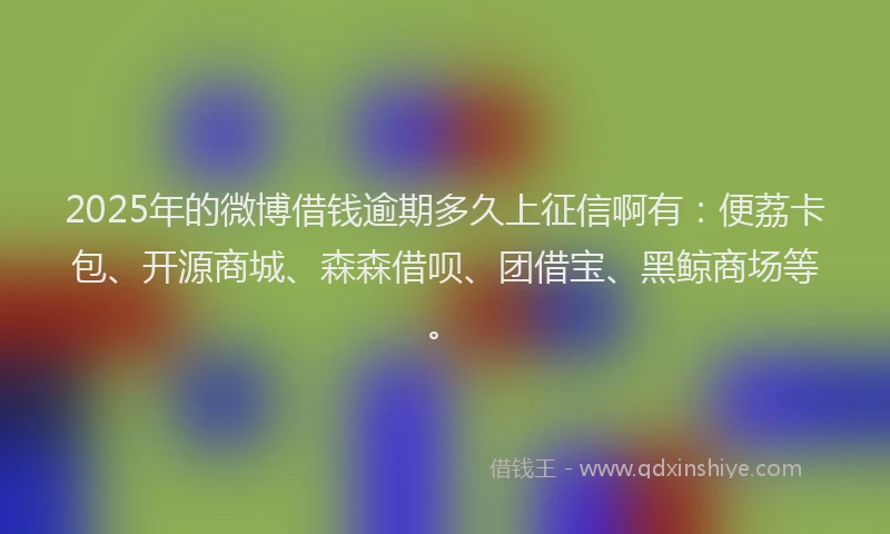2025年的微博借钱逾期多久上征信啊有：便荔卡包、开源商城、森森借呗、团借宝、黑鲸商场等。