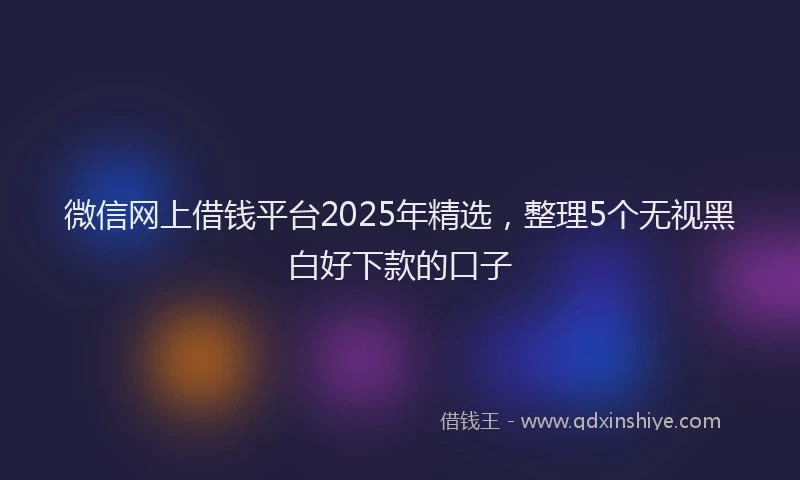 微信网上借钱平台2025年精选，整理5个无视黑白好下款的口子