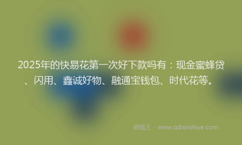 2025年的快易花第一次好下款吗有：现金蜜蜂贷、闪用、鑫诚好物、融通宝钱包、时代花等。