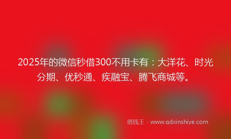 2025年的微信秒借300不用卡有：大洋花、时光分期、优秒通、疾融宝、腾飞商城等。