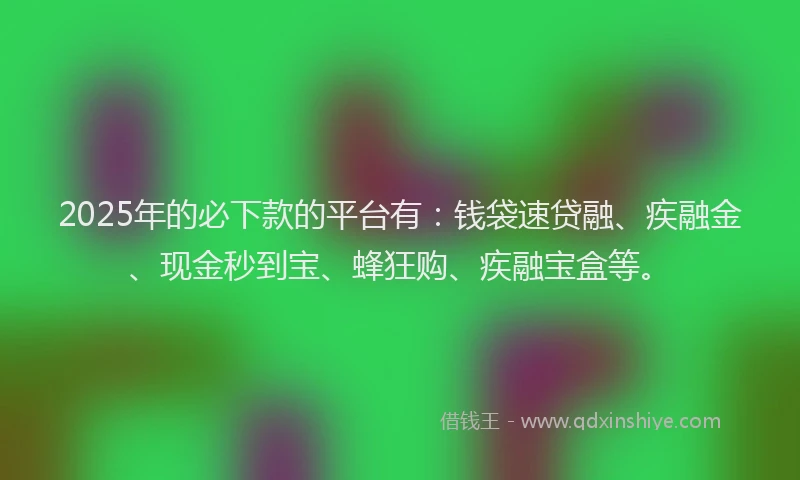 2025年的必下款的平台有：钱袋速贷融、疾融金、现金秒到宝、蜂狂购、疾融宝盒等。