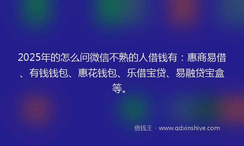 2025年的怎么问微信不熟的人借钱有：惠商易借、有钱钱包、惠花钱包、乐借宝贷、易融贷宝盒等。