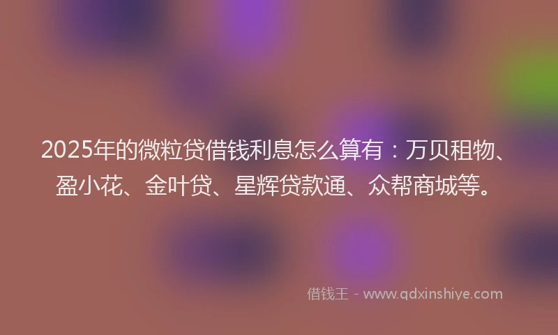 2025年的微粒贷借钱利息怎么算有：万贝租物、盈小花、金叶贷、星辉贷款通、众帮商城等。