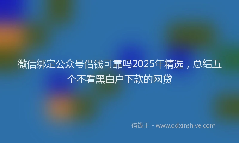 微信绑定公众号借钱可靠吗2025年精选，总结五个不看黑白户下款的网贷