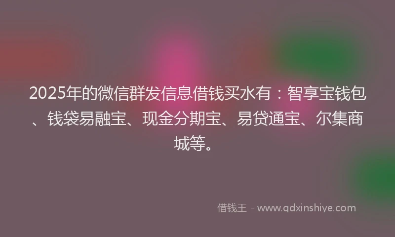 2025年的微信群发信息借钱买水有：智享宝钱包、钱袋易融宝、现金分期宝、易贷通宝、尔集商城等。