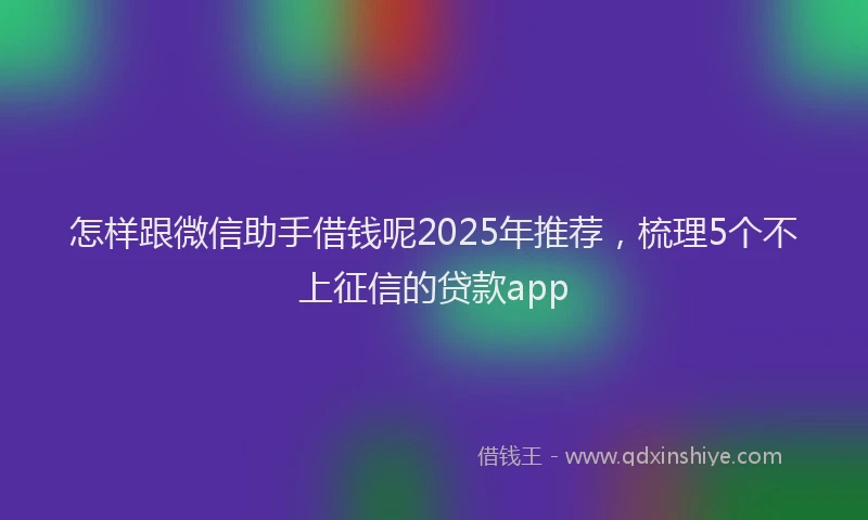 怎样跟微信助手借钱呢2025年推荐，梳理5个不上征信的贷款app