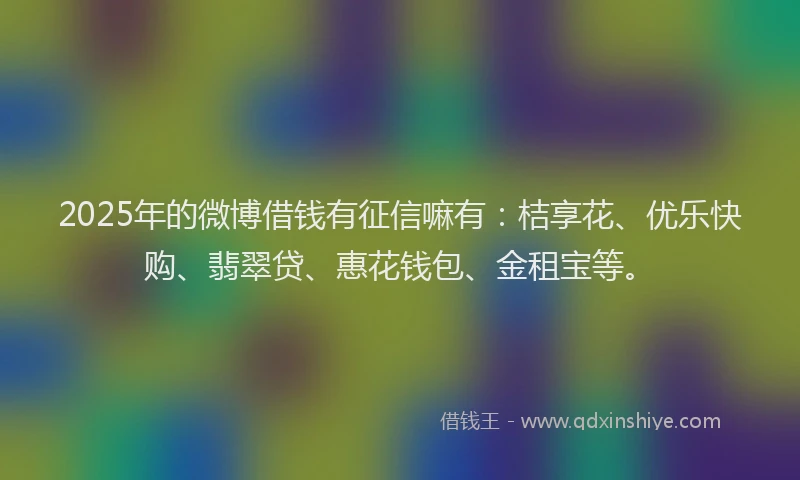 2025年的微博借钱有征信嘛有：桔享花、优乐快购、翡翠贷、惠花钱包、金租宝等。