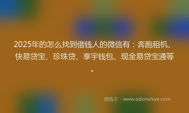 2025年的怎么找到借钱人的微信有：奔跑租机、快易贷宝、珍珠贷、享宇钱包、现金易贷宝通等。