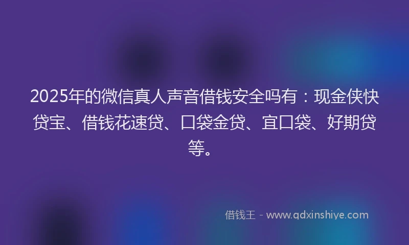 2025年的微信真人声音借钱安全吗有：现金侠快贷宝、借钱花速贷、口袋金贷、宜口袋、好期贷等。