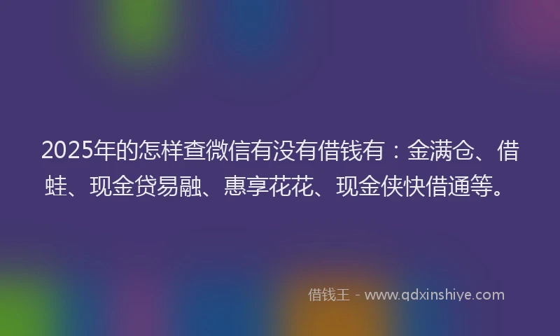 2025年的怎样查微信有没有借钱有：金满仓、借蛙、现金贷易融、惠享花花、现金侠快借通等。