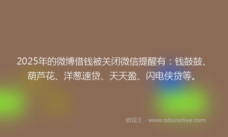 2025年的微博借钱被关闭微信提醒有：钱鼓鼓、葫芦花、洋葱速贷、天天盈、闪电侠贷等。
