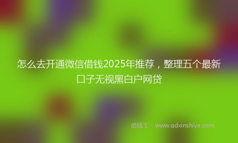 怎么去开通微信借钱2025年推荐，整理五个最新口子无视黑白户网贷
