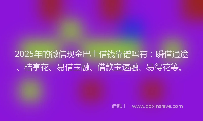 2025年的微信现金巴士借钱靠谱吗有：瞬借通途、桔享花、易借宝融、借款宝速融、易得花等。