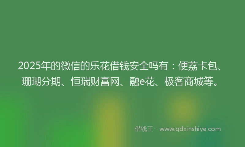 2025年的微信的乐花借钱安全吗有：便荔卡包、珊瑚分期、恒瑞财富网、融e花、极客商城等。