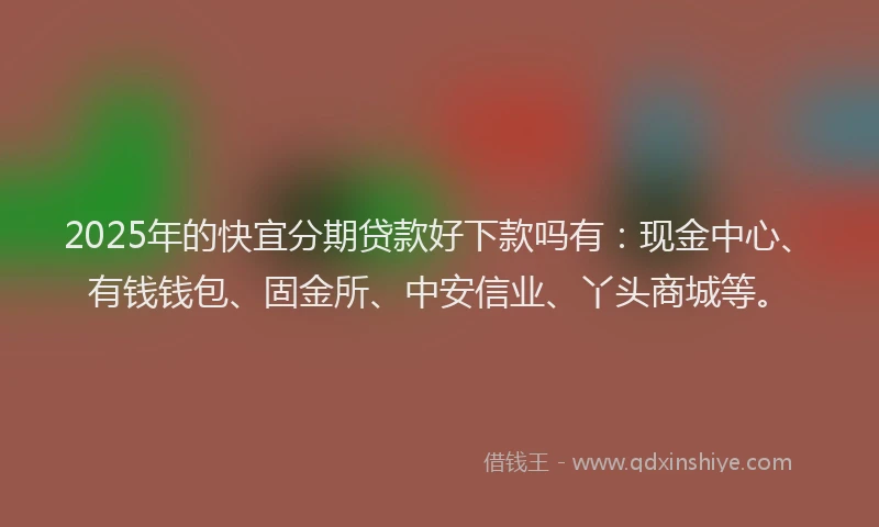 2025年的快宜分期贷款好下款吗有：现金中心、有钱钱包、固金所、中安信业、丫头商城等。