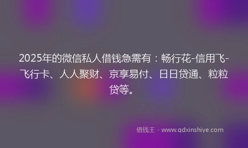 2025年的微信私人借钱急需有：畅行花-信用飞-飞行卡、人人聚财、京享易付、日日贷通、粒粒贷等。