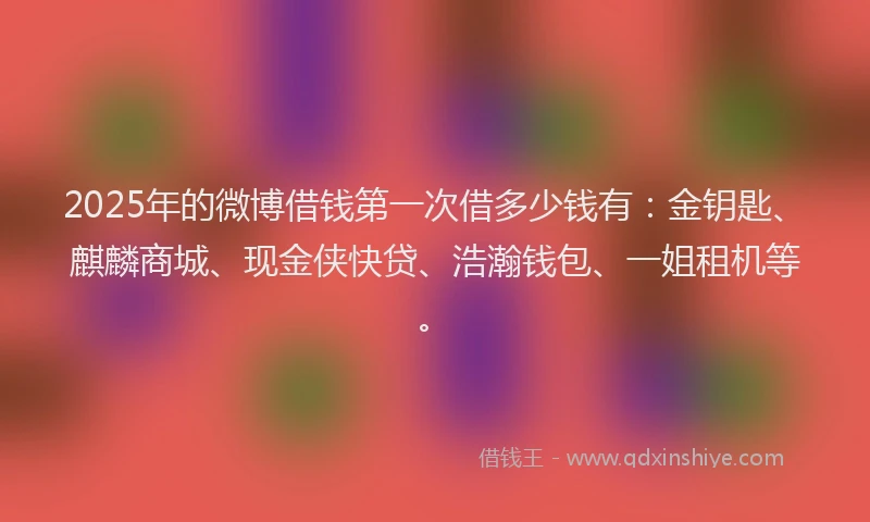 2025年的微博借钱第一次借多少钱有：金钥匙、麒麟商城、现金侠快贷、浩瀚钱包、一姐租机等。