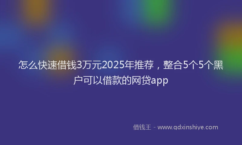 怎么快速借钱3万元2025年推荐，整合5个5个黑户可以借款的网贷app