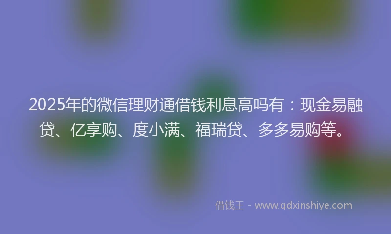 2025年的微信理财通借钱利息高吗有：现金易融贷、亿享购、度小满、福瑞贷、多多易购等。