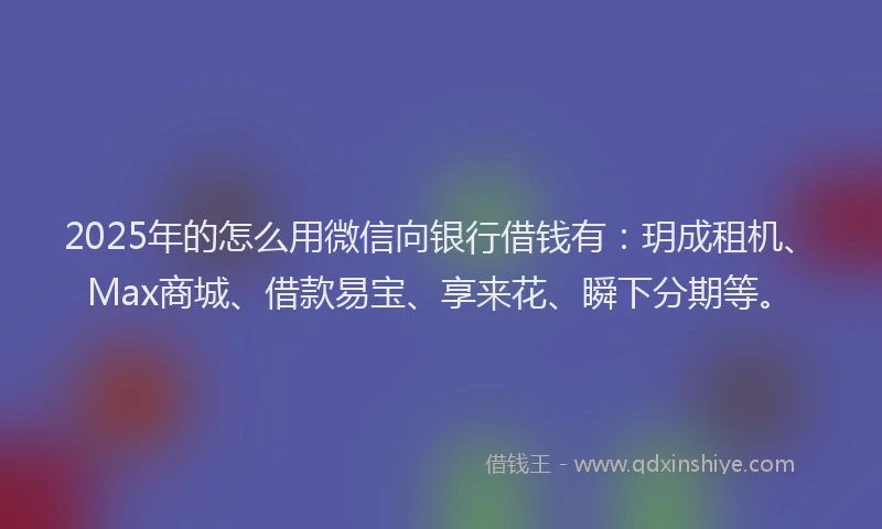 2025年的怎么用微信向银行借钱有：玥成租机、Max商城、借款易宝、享来花、瞬下分期等。