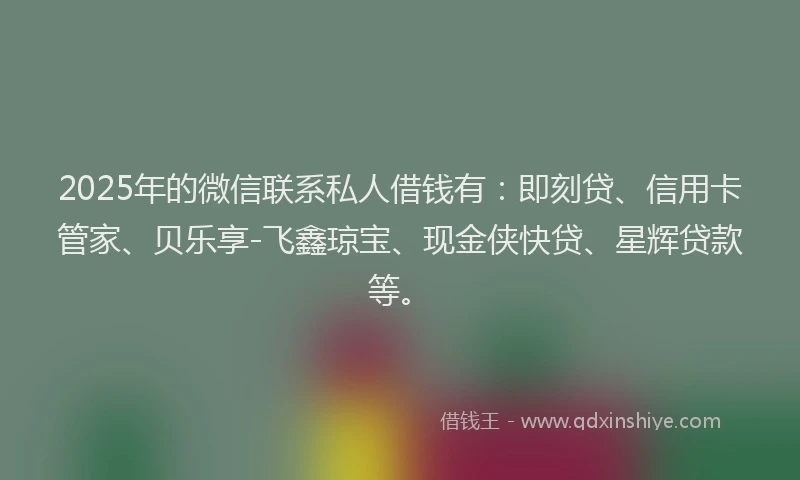 2025年的微信联系私人借钱有：即刻贷、信用卡管家、贝乐享-飞鑫琼宝、现金侠快贷、星辉贷款等。