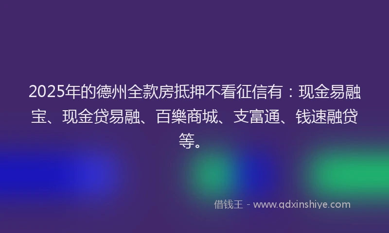 2025年的德州全款房抵押不看征信有：现金易融宝、现金贷易融、百樂商城、支富通、钱速融贷等。