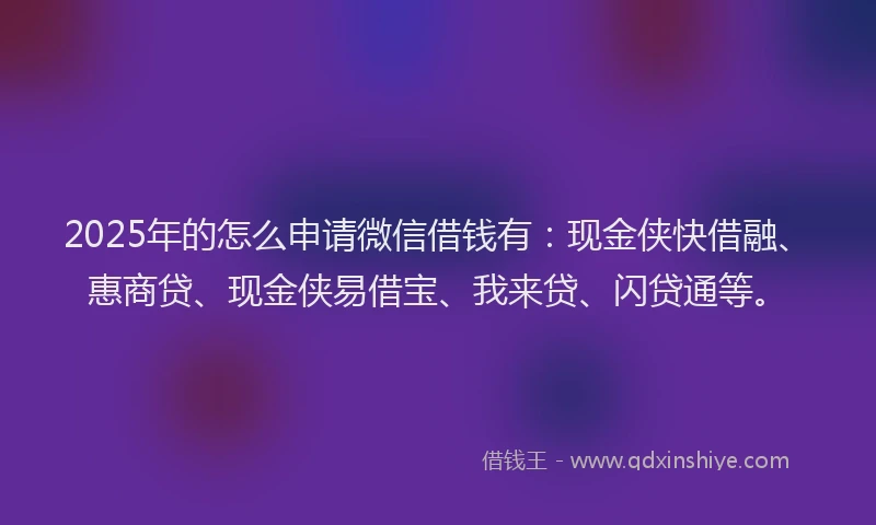 2025年的怎么申请微信借钱有：现金侠快借融、惠商贷、现金侠易借宝、我来贷、闪贷通等。