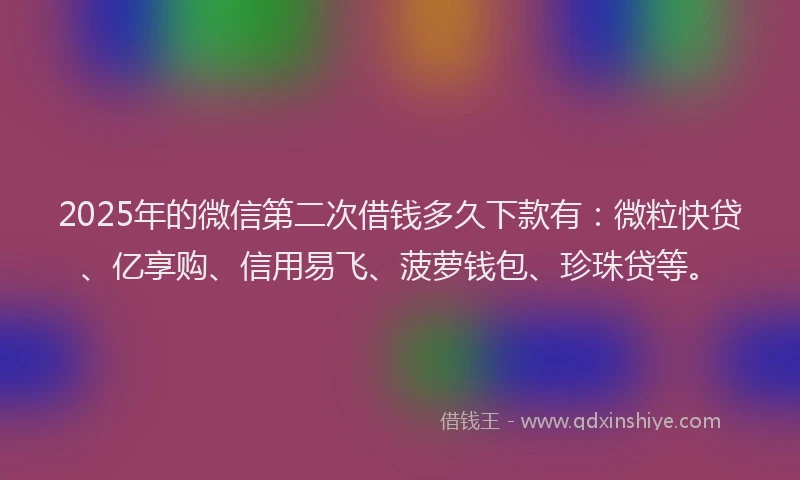 2025年的微信第二次借钱多久下款有：微粒快贷、亿享购、信用易飞、菠萝钱包、珍珠贷等。