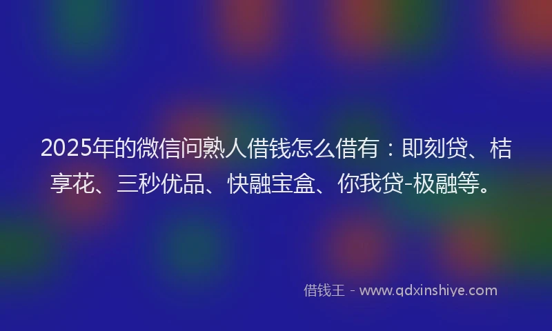 2025年的微信问熟人借钱怎么借有：即刻贷、桔享花、三秒优品、快融宝盒、你我贷-极融等。