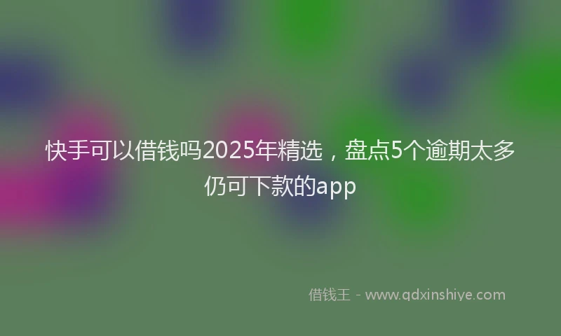 快手可以借钱吗2025年精选，盘点5个逾期太多仍可下款的app