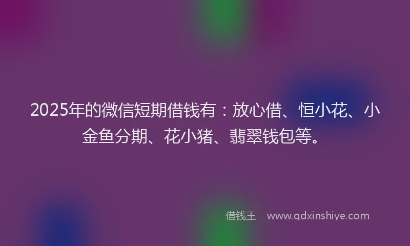 2025年的微信短期借钱有：放心借、恒小花、小金鱼分期、花小猪、翡翠钱包等。