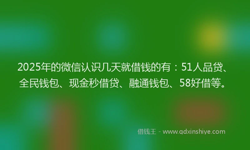 2025年的微信认识几天就借钱的有：51人品贷、全民钱包、现金秒借贷、融通钱包、58好借等。