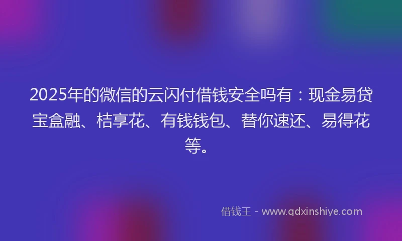 2025年的微信的云闪付借钱安全吗有：现金易贷宝盒融、桔享花、有钱钱包、替你速还、易得花等。