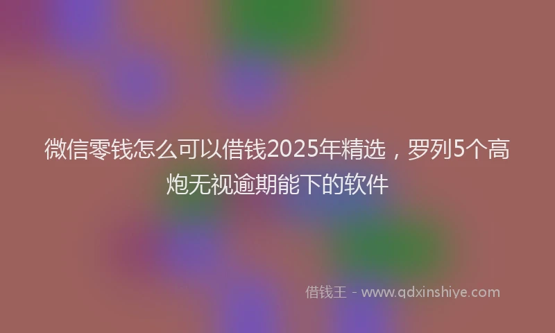 微信零钱怎么可以借钱2025年精选，罗列5个高炮无视逾期能下的软件