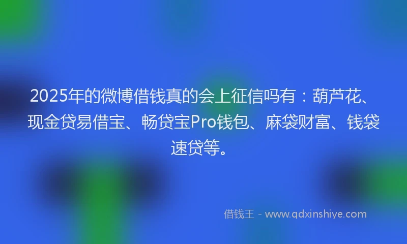 2025年的微博借钱真的会上征信吗有：葫芦花、现金贷易借宝、畅贷宝Pro钱包、麻袋财富、钱袋速贷等。