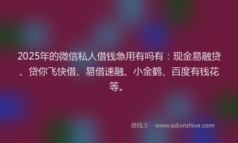 2025年的微信私人借钱急用有吗有：现金易融贷、贷你飞快借、易借速融、小金鹤、百度有钱花等。