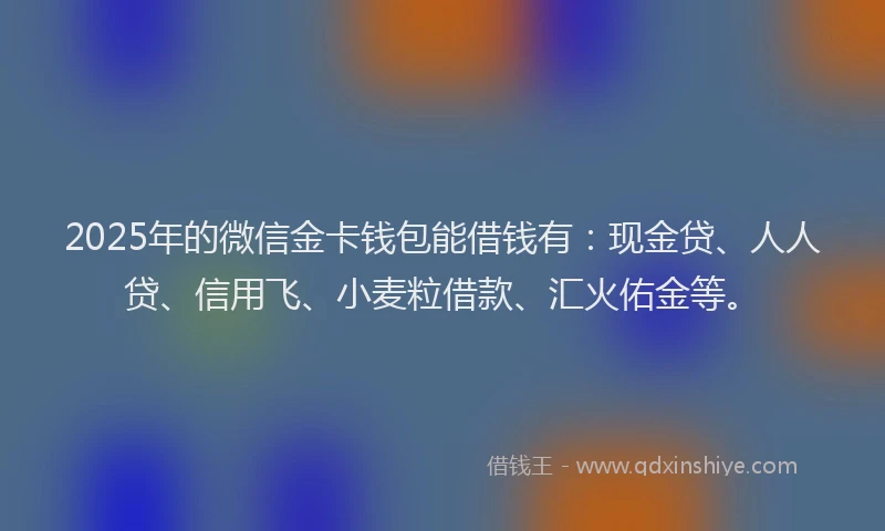 2025年的微信金卡钱包能借钱有：现金贷、人人贷、信用飞、小麦粒借款、汇火佑金等。